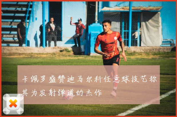 卡佩罗盛赞迪马尔科任意球技艺称其为发射弹道的杰作