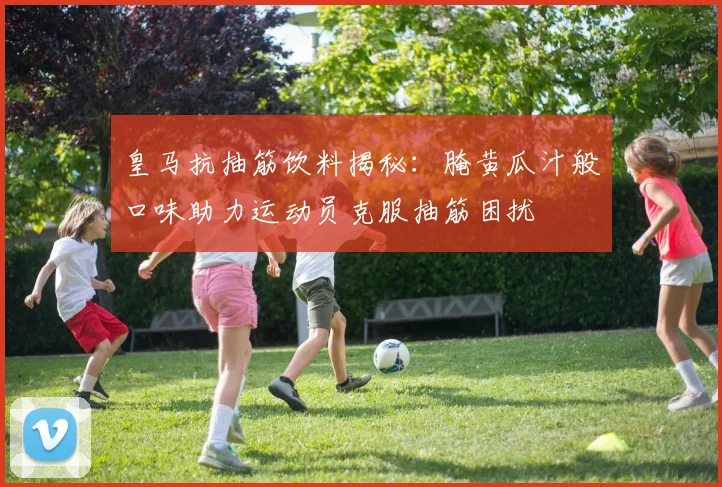 皇马抗抽筋饮料揭秘：腌黄瓜汁般口味助力运动员克服抽筋困扰