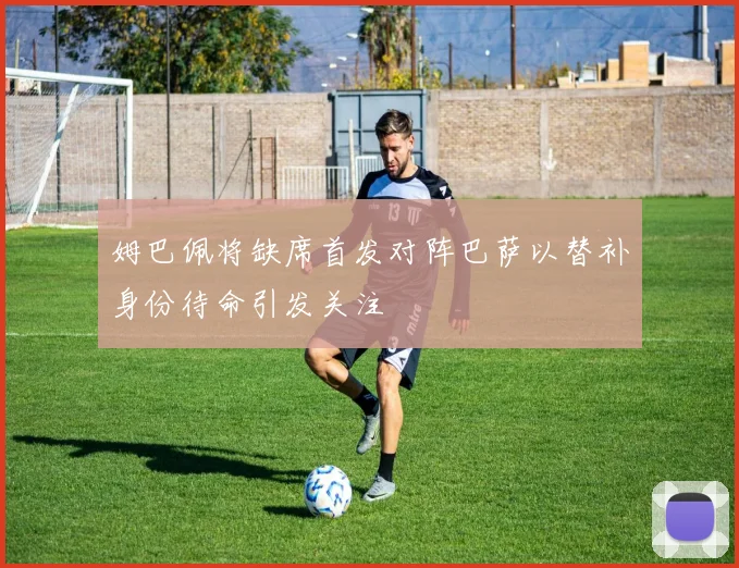 姆巴佩将缺席首发对阵巴萨以替补身份待命引发关注