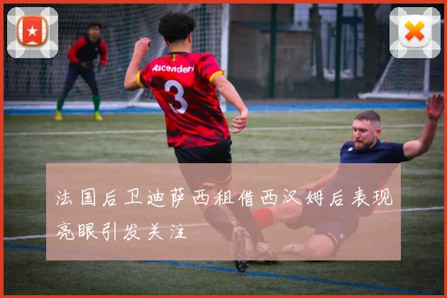 法国后卫迪萨西租借西汉姆后表现亮眼引发关注