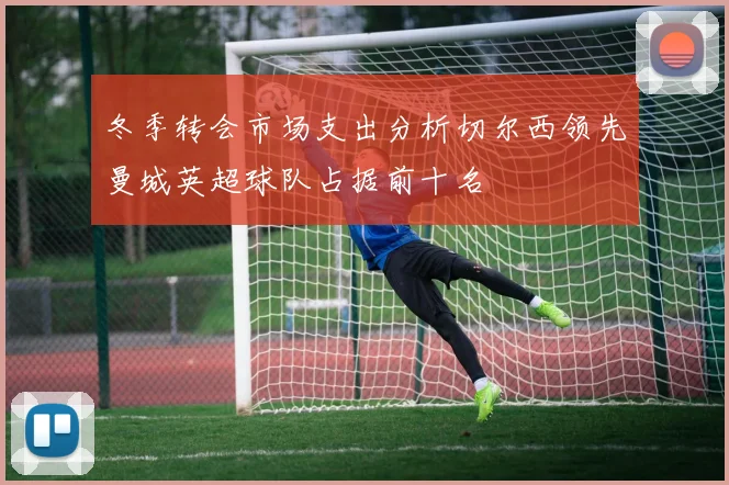 冬季转会市场支出分析切尔西领先曼城英超球队占据前十名