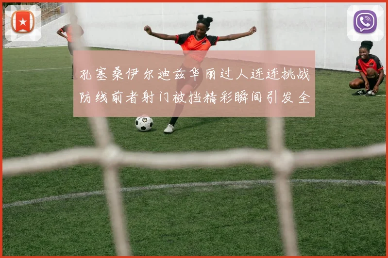 孔塞桑伊尔迪兹华丽过人连连挑战防线前者射门被挡精彩瞬间引发全场欢呼
