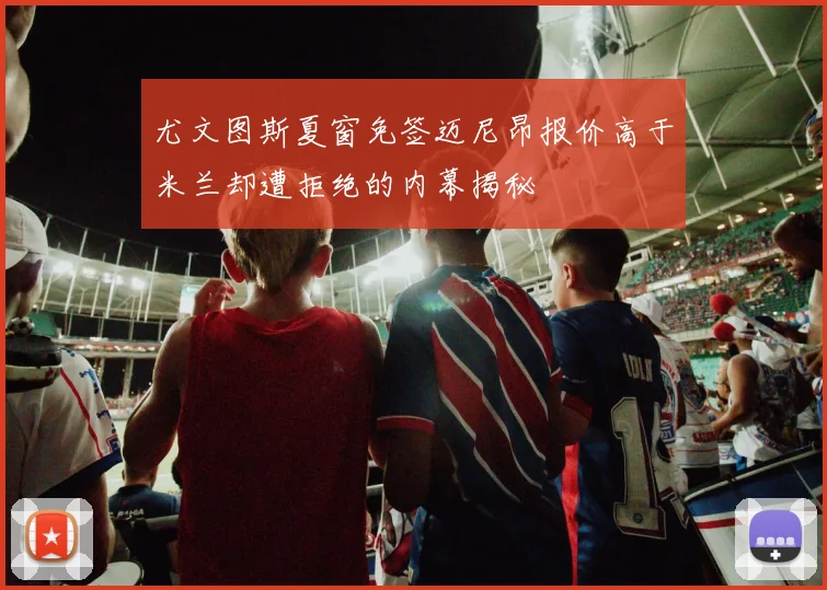 尤文图斯夏窗免签迈尼昂报价高于米兰却遭拒绝的内幕揭秘