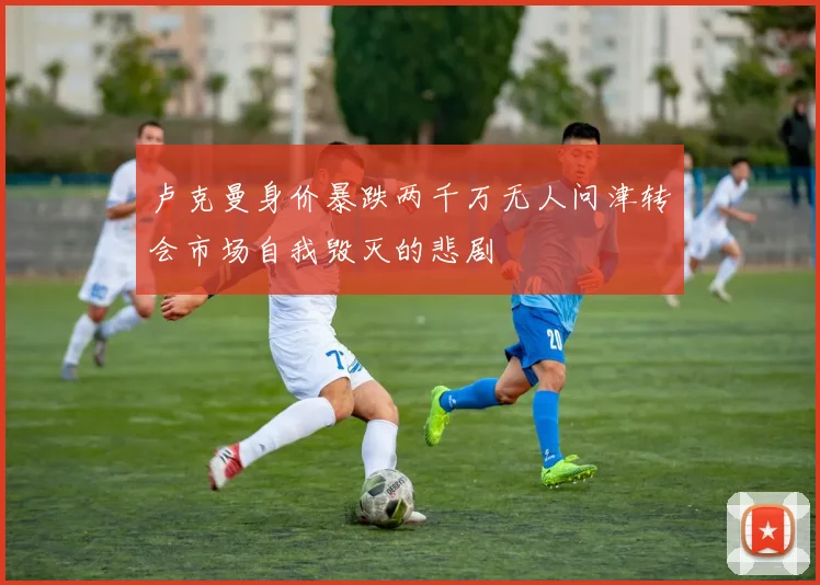 卢克曼身价暴跌两千万无人问津转会市场自我毁灭的悲剧