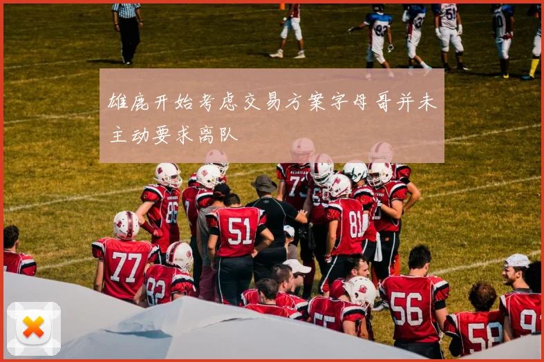 雄鹿开始考虑交易方案字母哥并未主动要求离队