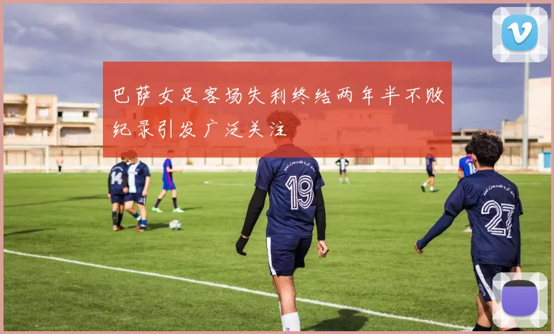 巴萨女足客场失利终结两年半不败纪录引发广泛关注