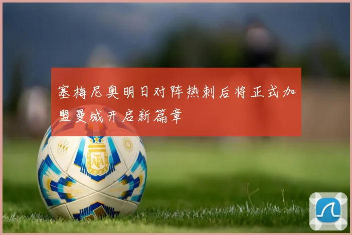 塞梅尼奥明日对阵热刺后将正式加盟曼城开启新篇章