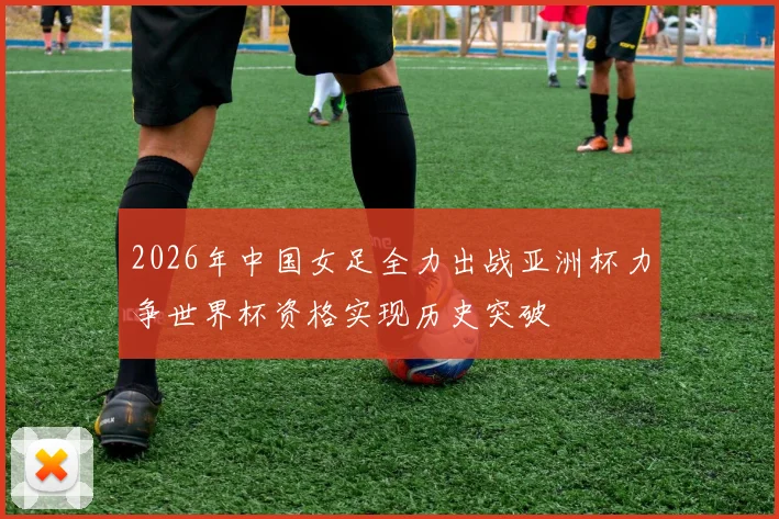 2026年中国女足全力出战亚洲杯力争世界杯资格实现历史突破