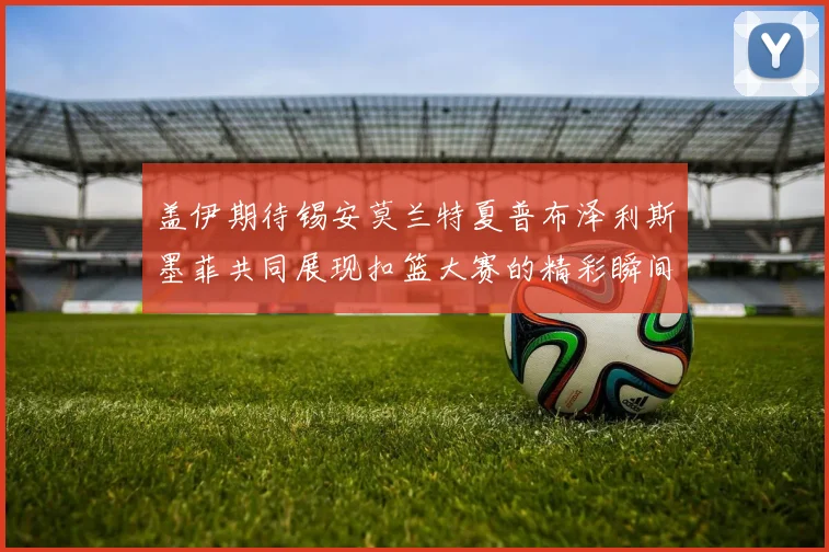 盖伊期待锡安莫兰特夏普布泽利斯墨菲共同展现扣篮大赛的精彩瞬间