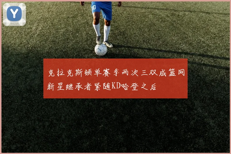 克拉克斯顿单赛季两次三双成篮网新星继承者紧随KD哈登之后