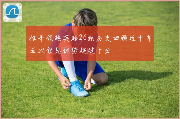 枪手领跑英超26轮历史回顾近十年五次领先优势超过十分