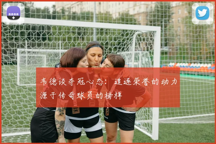 韦德谈夺冠心态：追逐荣誉的动力源于传奇球员的榜样