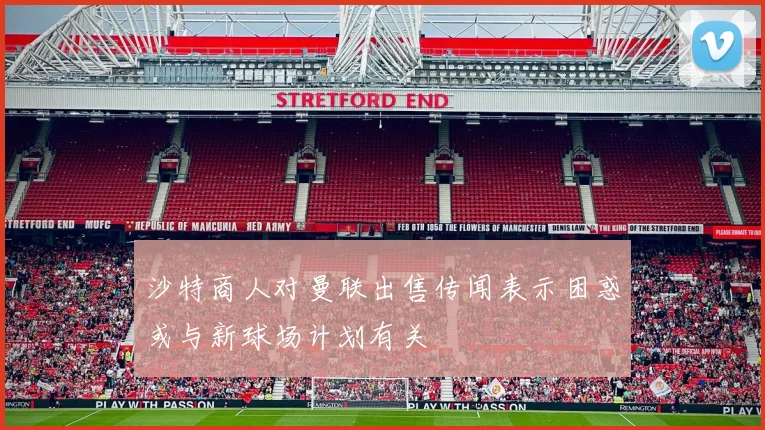 沙特商人对曼联出售传闻表示困惑或与新球场计划有关