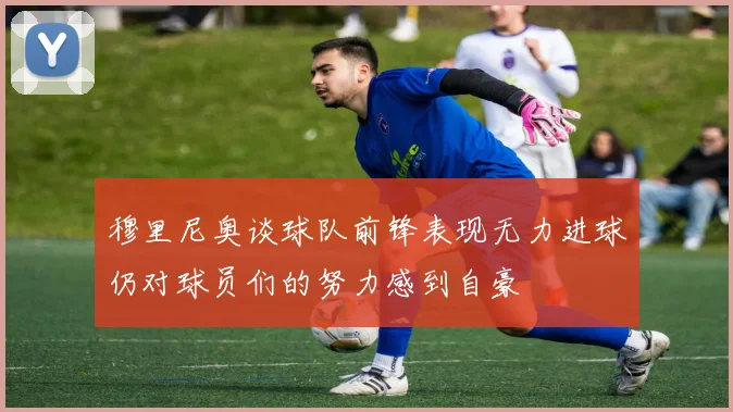 穆里尼奥谈球队前锋表现无力进球仍对球员们的努力感到自豪