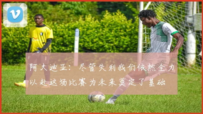 阿夫迪亚：尽管失利我们依然全力以赴这场比赛为未来奠定了基础