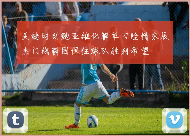 关键时刻鲍亚雄化解单刀险情朱辰杰门线解围保住球队胜利希望