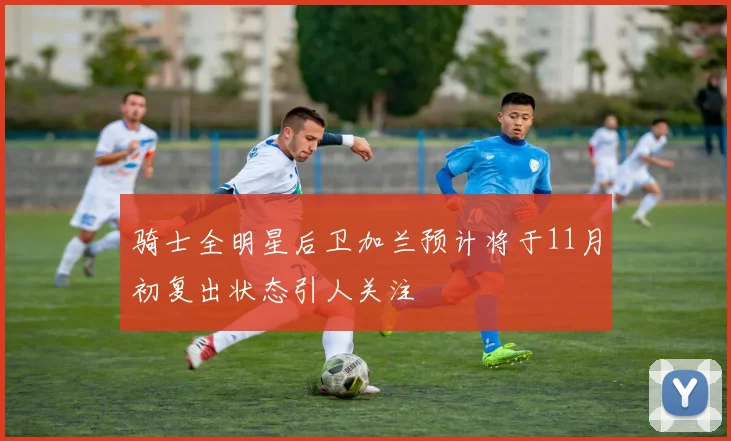骑士全明星后卫加兰预计将于11月初复出状态引人关注