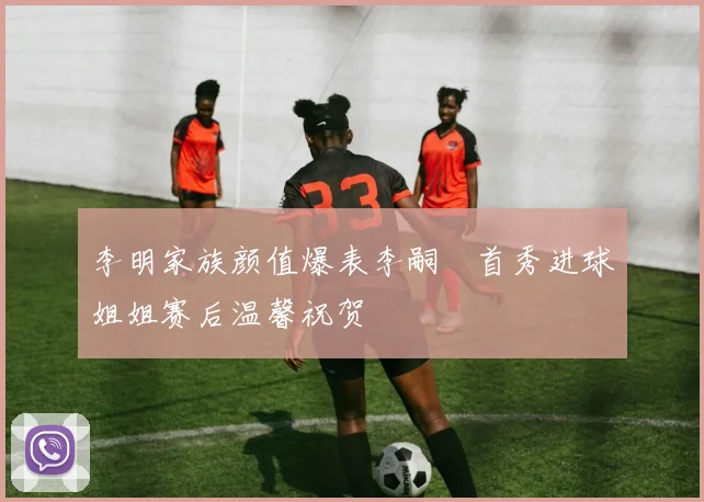李明家族颜值爆表李嗣镕首秀进球姐姐赛后温馨祝贺