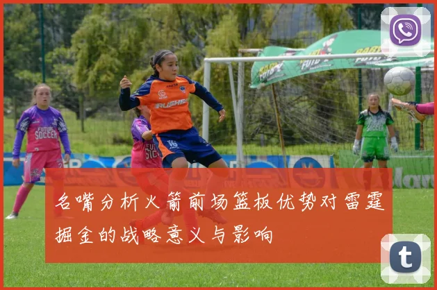 名嘴分析火箭前场篮板优势对雷霆掘金的战略意义与影响