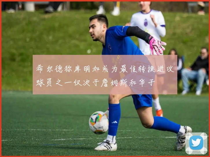 希尔德称库明加或为最佳转换进攻球员之一仅次于詹姆斯和华子