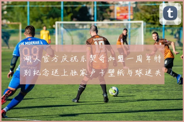 湖人官方庆祝东契奇加盟一周年特别纪念送上独家卢卡壁纸与球迷共享快乐时光