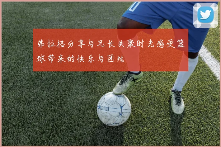 弗拉格分享与兄长共聚时光感受篮球带来的快乐与团结