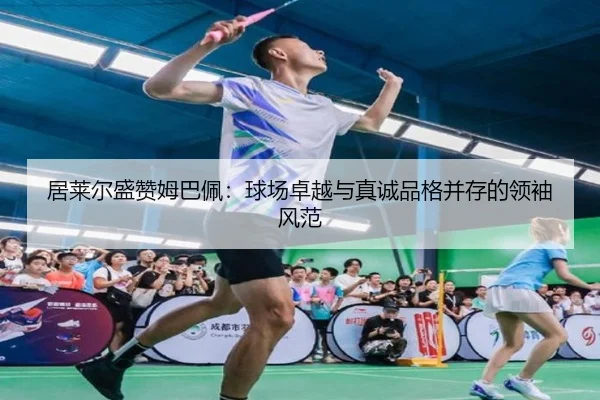 居莱尔盛赞姆巴佩：球场卓越与真诚品格并存的领袖风范