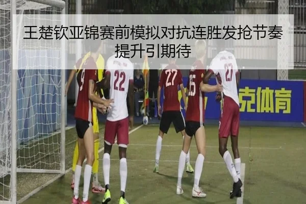 王楚钦亚锦赛前模拟对抗连胜发抢节奏提升引期待